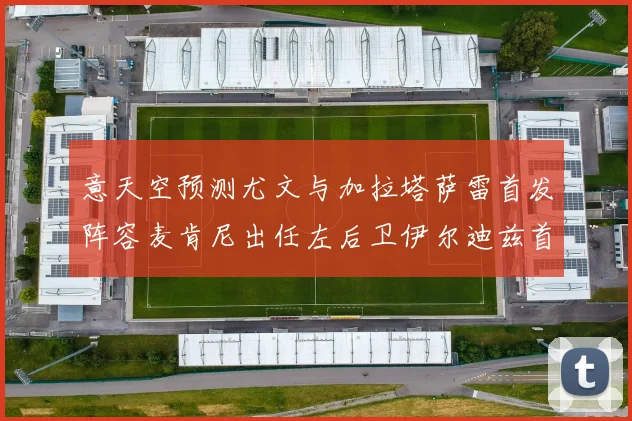 意天空预测尤文与加拉塔萨雷首发阵容麦肯尼出任左后卫伊尔迪兹首发出战