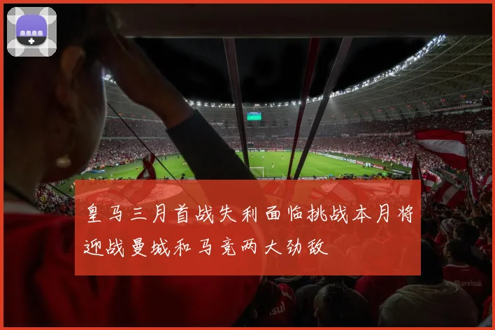 皇马三月首战失利面临挑战本月将迎战曼城和马竞两大劲敌
