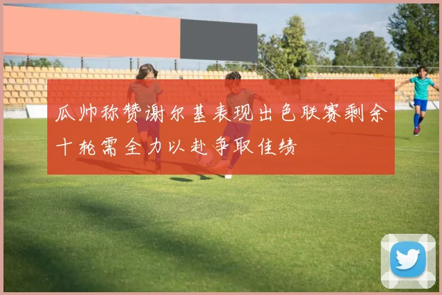 瓜帅称赞谢尔基表现出色联赛剩余十轮需全力以赴争取佳绩