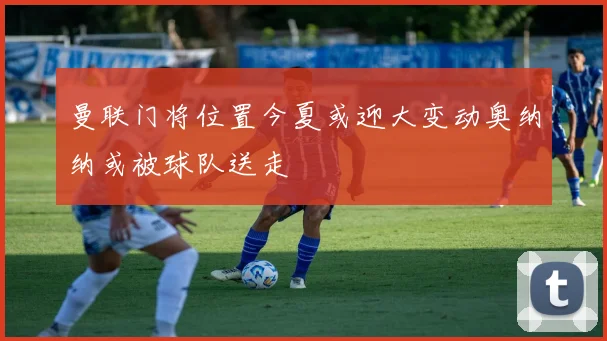 曼联门将位置今夏或迎大变动奥纳纳或被球队送走