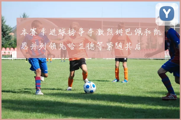 本赛季进球榜争夺激烈姆巴佩和凯恩并列领先哈兰德等紧随其后
