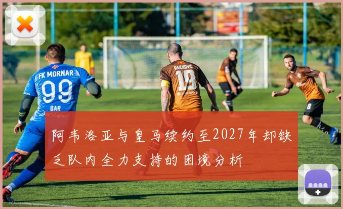 阿韦洛亚与皇马续约至2027年却缺乏队内全力支持的困境分析