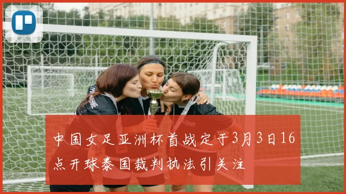 中国女足亚洲杯首战定于3月3日16点开球泰国裁判执法引关注