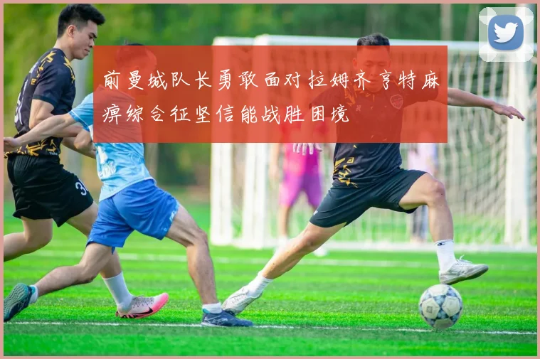 前曼城队长勇敢面对拉姆齐亨特麻痹综合征坚信能战胜困境