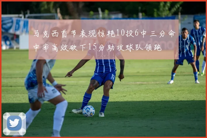 马克西首节表现惊艳10投6中三分命中率高效砍下15分助攻球队领跑