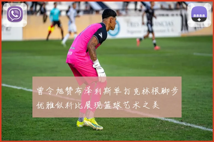 曾令旭赞布泽利斯单打克林根脚步优雅似科比展现篮球艺术之美