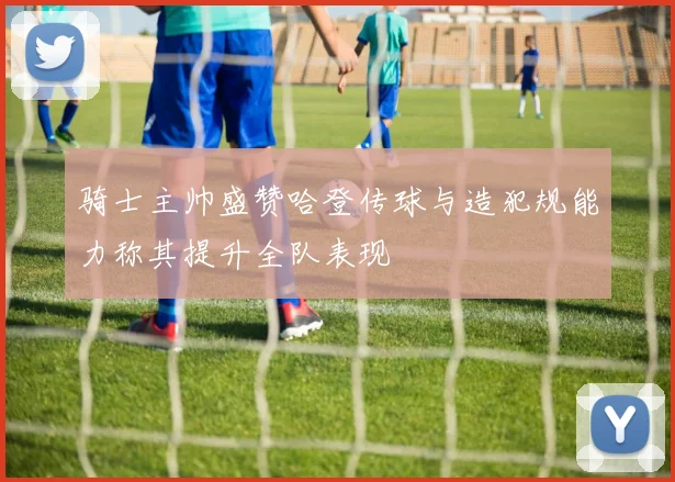 骑士主帅盛赞哈登传球与造犯规能力称其提升全队表现